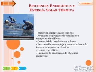 ENA   OA                                                      CENTROS

                   EFICIENCIA ENERGÉTICA Y
                   ENERGÍA SOLAR TÉRMICA




                      - Eficiencia energética de edificios.
                      - Ayudante de procesos de certificación
                      energética de edificios.
                      - Comercial de instalaciones solares.
                      - Responsable de montaje y mantenimiento de
                      instalaciones solares térmicas.
                      - Gestor energético.
                      - Promotor de programas de eficiencia
                      energética.



                                                      IES "Ventura Morón"
 I         F   C                                     Juan Carrasco Moriano
                                                      Orientador Educativo
 