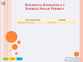 EFICIENCIA ENERGÉTICA Y
                 ENERGÍA SOLAR TÉRMICA


                 Centro de Enseñanza                 Localidad
        IES “Virgen del Carmen”        Puerto Real




                                                             IES "Ventura Morón"
I   F   C                                                   Juan Carrasco Moriano
                                                             Orientador Educativo
 