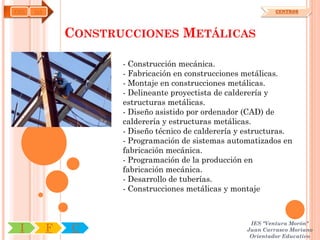 FME   OA                                                       CENTROS




               CONSTRUCCIONES METÁLICAS

                      - Construcción mecánica.
                      - Fabricación en construcciones metálicas.
                      - Montaje en construcciones metálicas.
                      - Delineante proyectista de calderería y
                      estructuras metálicas.
                      - Diseño asistido por ordenador (CAD) de
                      calderería y estructuras metálicas.
                      - Diseño técnico de calderería y estructuras.
                      - Programación de sistemas automatizados en
                      fabricación mecánica.
                      - Programación de la producción en
                      fabricación mecánica.
                      - Desarrollo de tuberías.
                      - Construcciones metálicas y montaje



                                                       IES "Ventura Morón"
 I         F   C                                      Juan Carrasco Moriano
                                                       Orientador Educativo
 
