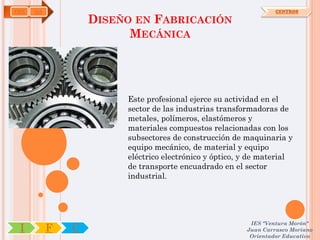 FME   OA                                                         CENTROS

                   DISEÑO EN FABRICACIÓN
                         MECÁNICA




                        Este profesional ejerce su actividad en el
                        sector de las industrias transformadoras de
                        metales, polímeros, elastómeros y
                        materiales compuestos relacionadas con los
                        subsectores de construcción de maquinaria y
                        equipo mecánico, de material y equipo
                        eléctrico electrónico y óptico, y de material
                        de transporte encuadrado en el sector
                        industrial.




                                                         IES "Ventura Morón"
 I         F   C                                        Juan Carrasco Moriano
                                                         Orientador Educativo
 