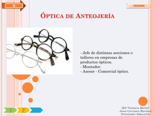 FME   OA                                                       CENTROS




                   ÓPTICA DE ANTEOJERÍA




                             - Jefe de distintas secciones o
                             talleres en empresas de
                             productos ópticos.
                             - Montador.
                             - Asesor - Comercial óptico.




                                                     IES "Ventura Morón"
 I         F   C                                    Juan Carrasco Moriano
                                                     Orientador Educativo
 