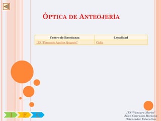 ÓPTICA DE ANTEOJERÍA

                 Centro de Enseñanza             Localidad
        IES “Fernando Aguilar Quignón”   Cádiz




                                                        IES "Ventura Morón"
I   F   C                                              Juan Carrasco Moriano
                                                        Orientador Educativo
 