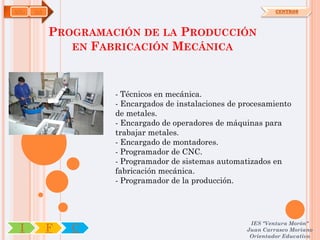 ADG   OA                                                       CENTROS




           PROGRAMACIÓN DE LA PRODUCCIÓN
              EN FABRICACIÓN MECÁNICA



                    - Técnicos en mecánica.
                    - Encargados de instalaciones de procesamiento
                    de metales.
                    - Encargado de operadores de máquinas para
                    trabajar metales.
                    - Encargado de montadores.
                    - Programador de CNC.
                    - Programador de sistemas automatizados en
                    fabricación mecánica.
                    - Programador de la producción.




                                                       IES "Ventura Morón"
 I         F   C                                      Juan Carrasco Moriano
                                                       Orientador Educativo
 