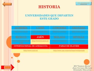 POR UNIVERSIDADES
                                                                                            (ANDALUCÍA)


                                          HISTORIA

                      UNIVERSIDADES QUE IMPARTEN
                              ESTE GRADO


        ALMERÍA                     CÁDIZ               CÓRDOBA                  GRANADA
        http://www.ual.es/      http://www.uca.es/es/   http://www.uco.es/       http://www.ugr.es/


         HUELVA                      JAÉN                MÁLAGA                   SEVILLA
      http://www.uhu.es/inde   http://www10.ujaen.es/   http://www.uma.es/       http://www.us.es/
               x.php

       INTERNACIONAL DE ANDALUCÍA                               PABLO DE OLAVIDE

                    http://www.unia.es/                  http://www.upo.es/portal/impe/web/portada




                                                                                   IES "Ventura Morón"
AYH                                                                               Juan Carrasco Moriano
                                                                                   Orientador Educativo
 