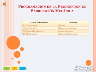 PROGRAMACIÓN DE LA PRODUCCIÓN EN
             FABRICACIÓN MECÁNICA


                   Centro de Enseñanza                 Localidad
          IES “Ventura Morón”            Algeciras
          CDP-SF “San Luis”              El Puerto de Santa María
          CDP “Manuel Lora Tamayo”       Jerez de la Frontera
          IES “Mediterráneo”             La Línea de la Concepción




                                                                 IES "Ventura Morón"
I   F    C                                                      Juan Carrasco Moriano
                                                                 Orientador Educativo
 