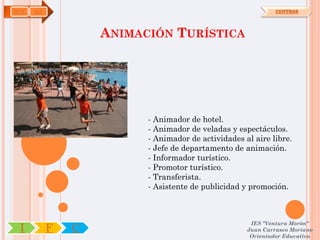 HOT   OA                                                     CENTROS




                   ANIMACIÓN TURÍSTICA




                         - Animador de hotel.
                         - Animador de veladas y espectáculos.
                         - Animador de actividades al aire libre.
                         - Jefe de departamento de animación.
                         - Informador turístico.
                         - Promotor turístico.
                         - Transferista.
                         - Asistente de publicidad y promoción.



                                                     IES "Ventura Morón"
 I         F   C                                    Juan Carrasco Moriano
                                                     Orientador Educativo
 