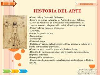 AYH   OA                                                                      UNIVERSIDADES




                        HISTORIA DEL ARTE
                   - Conservador y Gestor del Patrimonio.
                   - Experto en política cultural de las Administraciones Públicas.
                   - Asesor de Patrimonio en Instituciones (vinculadas tanto a la
                   conservación como a la promoción turística histórico-artística).
                   - Conservador de museos y bibliotecas.
                   - Archivero.
                   - Asesor de galerías de arte.
                   - Numismático.
                   - Musicólogo.
                   - Etnomusicólogo.
                   - Protección y gestión del patrimonio histórico-artístico y cultural en el
                   ámbito institucional y empresarial.
                   - Conservación, exposición y mercado de obras de arte.
                   - Difusión del patrimonio artístico: interpretación, turismo cultural,
                   programas didácticos.
                   - Investigación y enseñanza.
                   - Producción, documentación y divulgación de contenidos de la Historia
                   del Arte.


                                                                           IES "Ventura Morón"
 I         R   U                                                          Juan Carrasco Moriano
                                                                           Orientador Educativo
 