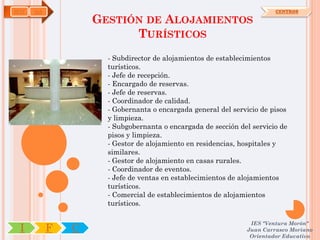 HOT   OA                                                               CENTROS

                   GESTIÓN DE ALOJAMIENTOS
                         TURÍSTICOS
                     - Subdirector de alojamientos de establecimientos
                     turísticos.
                     - Jefe de recepción.
                     - Encargado de reservas.
                     - Jefe de reservas.
                     - Coordinador de calidad.
                     - Gobernanta o encargada general del servicio de pisos
                     y limpieza.
                     - Subgobernanta o encargada de sección del servicio de
                     pisos y limpieza.
                     - Gestor de alojamiento en residencias, hospitales y
                     similares.
                     - Gestor de alojamiento en casas rurales.
                     - Coordinador de eventos.
                     - Jefe de ventas en establecimientos de alojamientos
                     turísticos.
                     - Comercial de establecimientos de alojamientos
                     turísticos.

                                                               IES "Ventura Morón"
 I         F   C                                              Juan Carrasco Moriano
                                                               Orientador Educativo
 