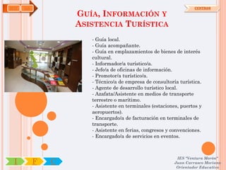HOT   OA                                                           CENTROS

                   GUÍA, INFORMACIÓN Y
                   ASISTENCIA TURÍSTICA
                      - Guía local.
                      - Guía acompañante.
                      - Guía en emplazamientos de bienes de interés
                      cultural.
                      - Informador/a turístico/a.
                      - Jefe/a de oficinas de información.
                      - Promotor/a turístico/a.
                      - Técnico/a de empresa de consultoría turística.
                      - Agente de desarrollo turístico local.
                      - Azafata/Asistente en medios de transporte
                      terrestre o marítimo.
                      - Asistente en terminales (estaciones, puertos y
                      aeropuertos).
                      - Encargado/a de facturación en terminales de
                      transporte.
                      - Asistente en ferias, congresos y convenciones.
                      - Encargado/a de servicios en eventos.



                                                           IES "Ventura Morón"
 I         F   C                                          Juan Carrasco Moriano
                                                           Orientador Educativo
 