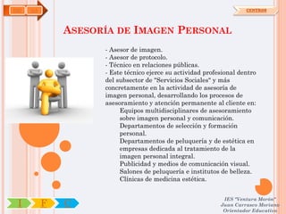 IMP   OA                                                              CENTROS




               ASESORÍA DE IMAGEN PERSONAL
                     - Asesor de imagen.
                     - Asesor de protocolo.
                     - Técnico en relaciones públicas.
                     - Este técnico ejerce su actividad profesional dentro
                     del subsector de "Servicios Sociales" y más
                     concretamente en la actividad de asesoría de
                     imagen personal, desarrollando los procesos de
                     asesoramiento y atención permanente al cliente en:
                          Equipos multidisciplinares de asesoramiento
                          sobre imagen personal y comunicación.
                          Departamentos de selección y formación
                          personal.
                          Departamentos de peluquería y de estética en
                          empresas dedicada al tratamiento de la
                          imagen personal integral.
                          Publicidad y medios de comunicación visual.
                          Salones de peluquería e institutos de belleza.
                          Clínicas de medicina estética.


                                                              IES "Ventura Morón"
 I         F   C                                             Juan Carrasco Moriano
                                                              Orientador Educativo
 