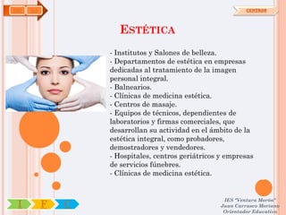 IMP   OA                                                     CENTROS




                      ESTÉTICA
                   - Institutos y Salones de belleza.
                   - Departamentos de estética en empresas
                   dedicadas al tratamiento de la imagen
                   personal integral.
                   - Balnearios.
                   - Clínicas de medicina estética.
                   - Centros de masaje.
                   - Equipos de técnicos, dependientes de
                   laboratorios y firmas comerciales, que
                   desarrollan su actividad en el ámbito de la
                   estética integral, como probadores,
                   demostradores y vendedores.
                   - Hospitales, centros geriátricos y empresas
                   de servicios fúnebres.
                   - Clínicas de medicina estética.


                                                     IES "Ventura Morón"
 I         F   C                                    Juan Carrasco Moriano
                                                     Orientador Educativo
 