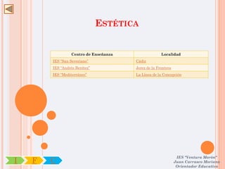 ESTÉTICA


                  Centro de Enseñanza                 Localidad
        IES “San Severiano”             Cádiz
        IES “Andrés Benítez”            Jerez de la Frontera
        IES “Mediterráneo”              La Línea de la Concepción




                                                                IES "Ventura Morón"
I   F   C                                                      Juan Carrasco Moriano
                                                                Orientador Educativo
 