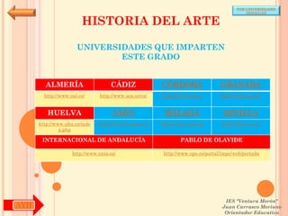 POR UNIVERSIDADES
                                                                                            (ANDALUCÍA)


                        HISTORIA DEL ARTE

                      UNIVERSIDADES QUE IMPARTEN
                              ESTE GRADO


        ALMERÍA                     CÁDIZ               CÓRDOBA                  GRANADA
        http://www.ual.es/      http://www.uca.es/es/   http://www.uco.es/       http://www.ugr.es/


         HUELVA                      JAÉN                MÁLAGA                   SEVILLA
      http://www.uhu.es/inde   http://www10.ujaen.es/   http://www.uma.es/       http://www.us.es/
               x.php

       INTERNACIONAL DE ANDALUCÍA                               PABLO DE OLAVIDE

                    http://www.unia.es/                  http://www.upo.es/portal/impe/web/portada




                                                                                   IES "Ventura Morón"
AYH                                                                               Juan Carrasco Moriano
                                                                                   Orientador Educativo
 