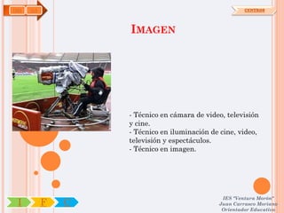 IMS   OA                                               CENTROS




                   IMAGEN




                   - Técnico en cámara de video, televisión
                   y cine.
                   - Técnico en iluminación de cine, video,
                   televisión y espectáculos.
                   - Técnico en imagen.




                                               IES "Ventura Morón"
 I         F   C                              Juan Carrasco Moriano
                                               Orientador Educativo
 