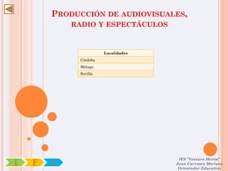 PRODUCCIÓN DE AUDIOVISUALES,
            RADIO Y ESPECTÁCULOS



                       Localidades
             Córdoba
             Málaga
             Sevilla




                                      IES "Ventura Morón"
I   F   C                            Juan Carrasco Moriano
                                      Orientador Educativo
 