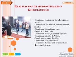 IMS   OA                                                         CENTROS



               REALIZACIÓN DE AUDIOVISUALES Y
                       ESPECTÁCULOS


                           - Técnico de realización de televisión en
                           control.
                           - Técnicos de realización de televisión en
                           estudio.
                           - Técnico en dirección de cine.
                           - Secretario de rodaje.
                           - Técnico en montaje cinematográfico.
                           - Técnico en edición de V.T.R..
                           - Técnico mezclador de vídeo.
                           - Técnico de postproducción.
                           - Técnico de dirección en espectáculos.
                           - Regidor de teatro.



                                                         IES "Ventura Morón"
 I         F    C                                       Juan Carrasco Moriano
                                                         Orientador Educativo
 