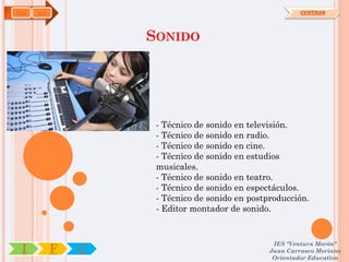 IMS   OA                                                 CENTROS




                   SONIDO




                    - Técnico de sonido en televisión.
                    - Técnico de sonido en radio.
                    - Técnico de sonido en cine.
                    - Técnico de sonido en estudios
                    musicales.
                    - Técnico de sonido en teatro.
                    - Técnico de sonido en espectáculos.
                    - Técnico de sonido en postproducción.
                    - Editor montador de sonido.


                                                 IES "Ventura Morón"
 I         F   C                                Juan Carrasco Moriano
                                                 Orientador Educativo
 