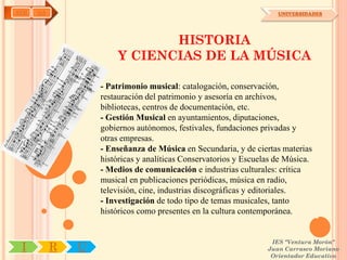 AYH   OA                                                             UNIVERSIDADES




                              HISTORIA
                       Y CIENCIAS DE LA MÚSICA

                   - Patrimonio musical: catalogación, conservación,
                   restauración del patrimonio y asesoría en archivos,
                   bibliotecas, centros de documentación, etc.
                   - Gestión Musical en ayuntamientos, diputaciones,
                   gobiernos autónomos, festivales, fundaciones privadas y
                   otras empresas.
                   - Enseñanza de Música en Secundaria, y de ciertas materias
                   históricas y analíticas Conservatorios y Escuelas de Música.
                   - Medios de comunicación e industrias culturales: crítica
                   musical en publicaciones periódicas, música en radio,
                   televisión, cine, industrias discográficas y editoriales.
                   - Investigación de todo tipo de temas musicales, tanto
                   históricos como presentes en la cultura contemporánea.


                                                                   IES "Ventura Morón"
 I         R   U                                                  Juan Carrasco Moriano
                                                                   Orientador Educativo
 