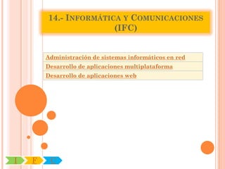14.- INFORMÁTICA Y COMUNICACIONES
                       (IFC)


        Administración de sistemas informáticos en red
        Desarrollo de aplicaciones multiplataforma
        Desarrollo de aplicaciones web




I   F    C
 