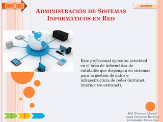 IFC   OA                                                   CENTROS

               ADMINISTRACIÓN DE SISTEMAS
                  INFORMÁTICOS EN RED




                           Este profesional ejerce su actividad
                           en el área de informática de
                           entidades que dispongan de sistemas
                           para la gestión de datos e
                           infraestructura de redes (intranet,
                           internet y/o extranet).




                                                   IES "Ventura Morón"
 I         F   C                                  Juan Carrasco Moriano
                                                   Orientador Educativo
 