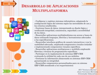 IFC   OA                                                                       CENTROS

               DESARROLLO DE APLICACIONES
                   MULTIPLATAFORMA

                    - Configurar y explotar sistemas informáticos, adaptando la
                    configuración lógica del sistema según las necesidades de uso y
                    los criterios establecidos.
                    - Gestionar bases de datos, interpretando su diseño lógico y
                    verificando integridad, consistencia, seguridad y accesibilidad
                    de los datos.
                    - Desarrollar aplicaciones multiplataforma con acceso a bases de
                    datos utilizando lenguajes, librerías y herramientas adecuados
                    a las especificaciones.
                    - Desarrollar interfaces gráficos de usuario interactivos y con la
                    usabilidad adecuada, empleando componentes visuales estándar
                    o implementando componentes visuales específicos.
                    - Desarrollar aplicaciones multiproceso y multihilo empleando
                    librerías y técnicas de programación específicas.
                    - Participar en la implantación de sistemas ERP-CRM
                    evaluando la utilidad de cada uno de sus módulos.
                    - Gestionar la información almacenada en sistemas ERP-CRM
                    garantizando su integridad.
                    - Desarrollar componentes personalizados para un sistema
                    ERP-CRM atendiendo a los requerimientos

                                                                     IES "Ventura Morón"
 I         F   C                                                    Juan Carrasco Moriano
                                                                     Orientador Educativo
 