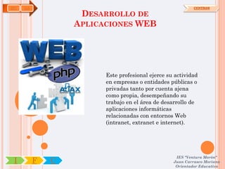 IFC   OA                                                    CENTROS

                    DESARROLLO DE
                   APLICACIONES WEB




                         Este profesional ejerce su actividad
                         en empresas o entidades públicas o
                         privadas tanto por cuenta ajena
                         como propia, desempeñando su
                         trabajo en el área de desarrollo de
                         aplicaciones informáticas
                         relacionadas con entornos Web
                         (intranet, extranet e internet).




                                                    IES "Ventura Morón"
 I         F   C                                   Juan Carrasco Moriano
                                                    Orientador Educativo
 