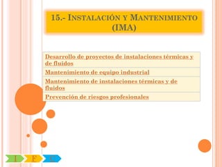 15.- INSTALACIÓN Y MANTENIMIENTO
                       (IMA)


        Desarrollo de proyectos de instalaciones térmicas y
        de fluidos
        Mantenimiento de equipo industrial
        Mantenimiento de instalaciones térmicas y de
        fluidos
        Prevención de riesgos profesionales




I   F    C
 