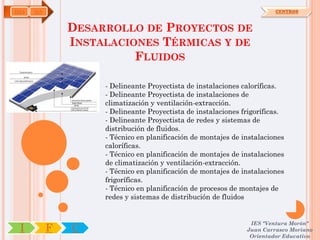 IMA   OA                                                                CENTROS



               DESARROLLO DE PROYECTOS DE
               INSTALACIONES TÉRMICAS Y DE
                         FLUIDOS

                    - Delineante Proyectista de instalaciones caloríficas.
                    - Delineante Proyectista de instalaciones de
                    climatización y ventilación-extracción.
                    - Delineante Proyectista de instalaciones frigoríficas.
                    - Delineante Proyectista de redes y sistemas de
                    distribución de fluidos.
                    - Técnico en planificación de montajes de instalaciones
                    caloríficas.
                    - Técnico en planificación de montajes de instalaciones
                    de climatización y ventilación-extracción.
                    - Técnico en planificación de montajes de instalaciones
                    frigoríficas.
                    - Técnico en planificación de procesos de montajes de
                    redes y sistemas de distribución de fluidos


                                                                IES "Ventura Morón"
 I         F   C                                               Juan Carrasco Moriano
                                                                Orientador Educativo
 