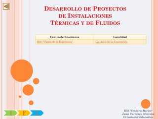 DESARROLLO DE PROYECTOS
                 DE INSTALACIONES
              TÉRMICAS Y DE FLUIDOS

                  Centro de Enseñanza                Localidad
        IES “Virgen de la Esperanza”    La Línea de la Concepción




                                                             IES "Ventura Morón"
I   F   C                                                   Juan Carrasco Moriano
                                                             Orientador Educativo
 
