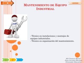 IMA   OA                                                         CENTROS

                   MANTENIMIENTO DE EQUIPO
                         INDUSTRIAL




                      - Técnico en instalaciones y montajes de
                      equipos industriales.
                      - Técnico en organización del mantenimiento.




                                                         IES "Ventura Morón"
 I         F   C                                        Juan Carrasco Moriano
                                                         Orientador Educativo
 