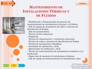 IMA   OA                                                                  CENTROS


                  MANTENIMIENTO DE
               INSTALACIONES TÉRMICAS Y
                      DE FLUIDOS

                   - Planificación y Programación de procesos de
                   mantenimiento de instalaciones térmicas y de fluidos.
                   - Jefe de equipo de montadores de redes y sistemas de
                   distribución de fluidos.
                   - Jefe de mantenedores.
                   - Técnico de frío industrial.
                   - Frigorista.
                   - Técnico de climatización y ventilación-extracción.
                   - Técnico de redes y sistemas de distribución de fluidos.
                   - Técnico de instalaciones caloríficas.
                   - Instalador de calefacción y ACS.
                   - Mantenedor de calefacción y ACS.
                   - Técnico de mantenimiento de instalaciones auxiliares a la
                   producción.
                   - Supervisor de montaje de instalaciones térmicas.
                   - Jefe de equipo de mantenimiento de instalaciones calor.

                                                                  IES "Ventura Morón"
 I         F   C                                                 Juan Carrasco Moriano
                                                                  Orientador Educativo
 