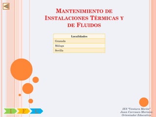 MANTENIMIENTO DE
            INSTALACIONES TÉRMICAS Y
                   DE FLUIDOS

                         Localidades
               Granada
               Málaga
               Sevilla




                                        IES "Ventura Morón"
I   F   C                              Juan Carrasco Moriano
                                        Orientador Educativo
 
