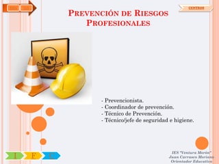 IMA   OA                                                     CENTROS

                   PREVENCIÓN DE RIESGOS
                      PROFESIONALES




                         - Prevencionista.
                         - Coordinador de prevención.
                         - Técnico de Prevención.
                         - Técnico/jefe de seguridad e higiene.




                                                     IES "Ventura Morón"
 I         F   C                                    Juan Carrasco Moriano
                                                     Orientador Educativo
 