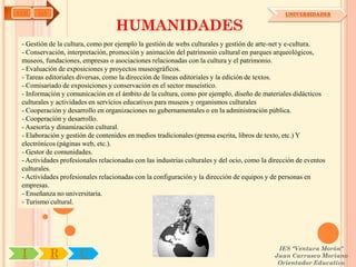 AYH    OA                                                                                        UNIVERSIDADES

                                   HUMANIDADES
 - Gestión de la cultura, como por ejemplo la gestión de webs culturales y gestión de arte-net y e-cultura.
 - Conservación, interpretación, promoción y animación del patrimonio cultural en parques arqueológicos,
 museos, fundaciones, empresas o asociaciones relacionadas con la cultura y el patrimonio.
 - Evaluación de exposiciones y proyectos museográficos.
 - Tareas editoriales diversas, como la dirección de líneas editoriales y la edición de textos.
 - Comisariado de exposiciones y conservación en el sector museístico.
 - Información y comunicación en el ámbito de la cultura, como por ejemplo, diseño de materiales didácticos
 culturales y actividades en servicios educativos para museos y organismos culturales
 - Cooperación y desarrollo en organizaciones no gubernamentales o en la administración pública.
 - Cooperación y desarrollo.
 - Asesoría y dinamización cultural.
 - Elaboración y gestión de contenidos en medios tradicionales (prensa escrita, libros de texto, etc.) Y
 electrónicos (páginas web, etc.).
 - Gestor de comunidades.
 - Actividades profesionales relacionadas con las industrias culturales y del ocio, como la dirección de eventos
 culturales.
 - Actividades profesionales relacionadas con la configuración y la dirección de equipos y de personas en
 empresas.
 - Enseñanza no universitaria.
 - Turismo cultural.




                                                                                              IES "Ventura Morón"
 I          R         U                                                                      Juan Carrasco Moriano
                                                                                              Orientador Educativo
 