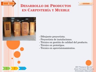 MAM   OA                                                        CENTROS

               DESARROLLO DE PRODUCTOS
               EN CARPINTERÍA Y MUEBLE




                       - Dibujante proyectista.
                       - Proyectista de instalaciones.
                       - Técnico en gestión de calidad del producto.
                       - Técnico en prototipos.
                       - Técnico en aprovisionamientos.




                                                        IES "Ventura Morón"
 I         F   C                                       Juan Carrasco Moriano
                                                        Orientador Educativo
 