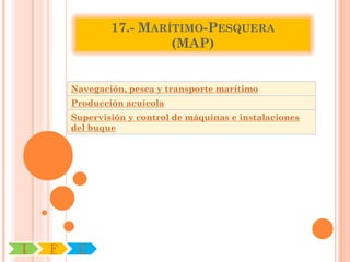 17.- MARÍTIMO-PESQUERA
                         (MAP)


        Navegación, pesca y transporte marítimo
        Producción acuícola
        Supervisión y control de máquinas e instalaciones
        del buque




I   F    C
 