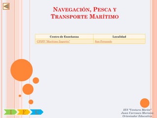 NAVEGACIÓN, PESCA Y
                  TRANSPORTE MARÍTIMO


                 Centro de Enseñanza                  Localidad
        CPIFP “Marítimo Zaporito”      San Fernando




                                                            IES "Ventura Morón"
I   F   C                                                  Juan Carrasco Moriano
                                                            Orientador Educativo
 