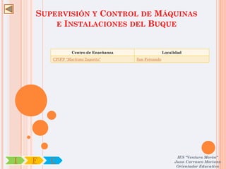 SUPERVISIÓN Y CONTROL DE MÁQUINAS
        E INSTALACIONES DEL BUQUE



                 Centro de Enseñanza                  Localidad
        CPIFP “Marítimo Zaporito”      San Fernando




                                                            IES "Ventura Morón"
I   F   C                                                  Juan Carrasco Moriano
                                                            Orientador Educativo
 