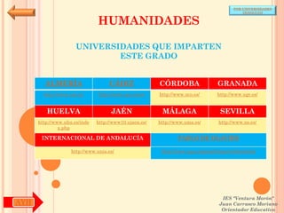 POR UNIVERSIDADES
                                                                                            (ANDALUCÍA)


                               HUMANIDADES

                      UNIVERSIDADES QUE IMPARTEN
                              ESTE GRADO


        ALMERÍA                     CÁDIZ               CÓRDOBA                  GRANADA
        http://www.ual.es/      http://www.uca.es/es/   http://www.uco.es/       http://www.ugr.es/


         HUELVA                      JAÉN                MÁLAGA                   SEVILLA
      http://www.uhu.es/inde   http://www10.ujaen.es/   http://www.uma.es/       http://www.us.es/
               x.php

       INTERNACIONAL DE ANDALUCÍA                               PABLO DE OLAVIDE

                    http://www.unia.es/                  http://www.upo.es/portal/impe/web/portada




                                                                                   IES "Ventura Morón"
AYH                                                                               Juan Carrasco Moriano
                                                                                   Orientador Educativo
 
