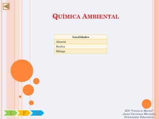 QUÍMICA AMBIENTAL

                      Localidades
            Almería
            Huelva
            Málaga




                                     IES "Ventura Morón"
I   F   C                           Juan Carrasco Moriano
                                     Orientador Educativo
 