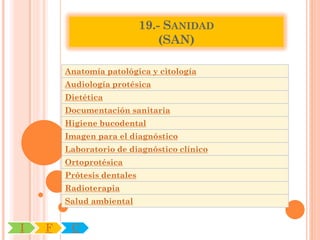 19.- SANIDAD
                                (SAN)

        Anatomía patológica y citología
        Audiología protésica
        Dietética
        Documentación sanitaria
        Higiene bucodental
        Imagen para el diagnóstico
        Laboratorio de diagnóstico clínico
        Ortoprotésica
        Prótesis dentales
        Radioterapia
        Salud ambiental


I   F    C
 