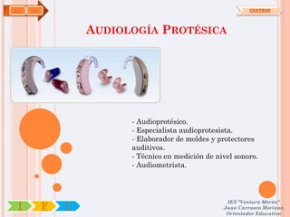 SAN   OA                                                     CENTROS




                   AUDIOLOGÍA PROTÉSICA




                         - Audioprotésico.
                         - Especialista audioprotesista.
                         - Elaborador de moldes y protectores
                         auditivos.
                         - Técnico en medición de nivel sonoro.
                         - Audiometrista.




                                                     IES "Ventura Morón"
 I         F   C                                    Juan Carrasco Moriano
                                                     Orientador Educativo
 