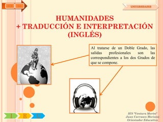 AYH   OA                                    UNIVERSIDADES




              HUMANIDADES
      + TRADUCCIÓN E INTERPRETACIÓN
                 (INGLÉS)
                     Al tratarse de un Doble Grado, las
                     salidas    profesionales   son    las
                     correspondientes a los dos Grados de
                     que se compone.




                                          IES "Ventura Morón"
 I         R   U                         Juan Carrasco Moriano
                                          Orientador Educativo
 