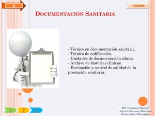 SAN   OA                                                      CENTROS



               DOCUMENTACIÓN SANITARIA




                        - Técnico en documentación sanitaria.
                        - Técnico de codificación.
                        - Unidades de documentación clínica.
                        - Archivo de historias clínicas.
                        - Evaluación y control de calidad de la
                        prestación sanitaria.




                                                      IES "Ventura Morón"
 I         F   C                                     Juan Carrasco Moriano
                                                      Orientador Educativo
 
