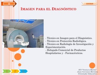 SAN   OA                                                      CENTROS



               IMAGEN PARA EL DIAGNÓSTICO




                          - Técnico en Imagen para el Diagnóstico.
                          - Técnico en Protección Radiológica.
                          - Técnico en Radiología de Investigación y
                          Experimentación.
                          - Delegado Comercial de Productos
                          Hospitalarios y - Farmacéuticos.




                                                      IES "Ventura Morón"
 I         F   C                                     Juan Carrasco Moriano
                                                      Orientador Educativo
 