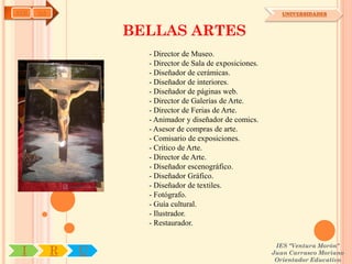 AYH   OA                                                      UNIVERSIDADES



                   BELLAS ARTES
                     - Director de Museo.
                     - Director de Sala de exposiciones.
                     - Diseñador de cerámicas.
                     - Diseñador de interiores.
                     - Diseñador de páginas web.
                     - Director de Galerías de Arte.
                     - Director de Ferias de Arte.
                     - Animador y diseñador de comics.
                     - Asesor de compras de arte.
                     - Comisario de exposiciones.
                     - Crítico de Arte.
                     - Director de Arte.
                     - Diseñador escenográfico.
                     - Diseñador Gráfico.
                     - Diseñador de textiles.
                     - Fotógrafo.
                     - Guía cultural.
                     - Ilustrador.
                     - Restaurador.

                                                            IES "Ventura Morón"
 I         R   U                                           Juan Carrasco Moriano
                                                            Orientador Educativo
 