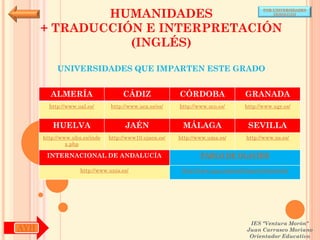 HUMANIDADES
                                                                                        POR UNIVERSIDADES
                                                                                            (ANDALUCÍA)



      + TRADUCCIÓN E INTERPRETACIÓN
                 (INGLÉS)

           UNIVERSIDADES QUE IMPARTEN ESTE GRADO


        ALMERÍA                     CÁDIZ               CÓRDOBA                  GRANADA
        http://www.ual.es/      http://www.uca.es/es/   http://www.uco.es/       http://www.ugr.es/


         HUELVA                      JAÉN                MÁLAGA                   SEVILLA
      http://www.uhu.es/inde   http://www10.ujaen.es/   http://www.uma.es/       http://www.us.es/
               x.php

       INTERNACIONAL DE ANDALUCÍA                               PABLO DE OLAVIDE

                    http://www.unia.es/                  http://www.upo.es/portal/impe/web/portada




                                                                                   IES "Ventura Morón"
AYH                                                                               Juan Carrasco Moriano
                                                                                   Orientador Educativo
 