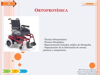 SAN   OA                                                       CENTROS




                   ORTOPROTÉSICA




                      - Técnico Ortoprotésico.
                      - Técnico Ortopédico.
                      - Representante/visitador médico de Ortopedia.
                      - Organización de la fabricación de ortesis,
                      prótesis y ortoprótesis.




                                                       IES "Ventura Morón"
 I         F   C                                      Juan Carrasco Moriano
                                                       Orientador Educativo
 