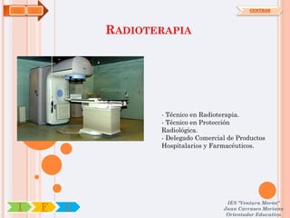 SAN   OA                                              CENTROS




                   RADIOTERAPIA




                          - Técnico en Radioterapia.
                          - Técnico en Protección
                          Radiológica.
                          - Delegado Comercial de Productos
                          Hospitalarios y Farmacéuticos.




                                              IES "Ventura Morón"
 I         F   C                             Juan Carrasco Moriano
                                              Orientador Educativo
 