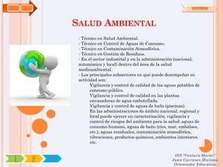 SAN   OA                                                                      CENTROS




                   SALUD AMBIENTAL
                    - Técnico en Salud Ambiental.
                    - Técnico en Control de Aguas de Consumo.
                    - Técnico en Contaminación Atmosférica.
                    - Técnico en Gestión de Residuos.
                    - En el sector industrial y en la administración (nacional,
                    autonómica y local) dentro del área de la salud
                    medioambiental.
                    - Los principales subsectores en que puede desempeñar su
                    actividad son:
                          Vigilancia y control de calidad de las aguas potables de
                          consumo público.
                          Vigilancia y control de calidad en las plantas
                          envasadoras de agua embotellada.
                          Vigilancia y control de aguas de baño (piscinas).
                          En las administraciones de ámbito nacional, regional y
                          local puede ejercer en caracterización, vigilancia y
                          control de riesgos del ambiente para la salud: aguas de
                          consumo humano, aguas de baño (ríos, mar, embalses,
                          etc.), aguas residuales, contaminación atmosférica,
                          vibraciones, productos químicos, ambientes interiores,
                          etc.

                                                                    IES "Ventura Morón"
 I         F   C                                                   Juan Carrasco Moriano
                                                                    Orientador Educativo
 